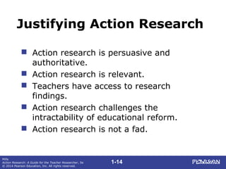 1-14
Mills
Action Research: A Guide for the Teacher Researcher, 5e
© 2014 Pearson Education, Inc. All rights reserved.
Justifying Action Research
 Action research is persuasive and
authoritative.
 Action research is relevant.
 Teachers have access to research
findings.
 Action research challenges the
intractability of educational reform.
 Action research is not a fad.
 