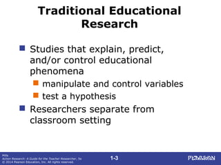 1-3
Mills
Action Research: A Guide for the Teacher Researcher, 5e
© 2014 Pearson Education, Inc. All rights reserved.
Traditional Educational
Research
 Studies that explain, predict,
and/or control educational
phenomena
 manipulate and control variables
 test a hypothesis
 Researchers separate from
classroom setting
 
