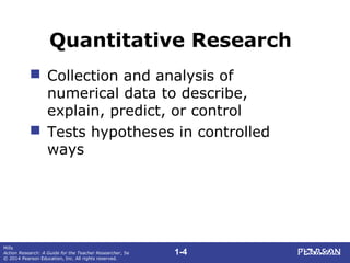 1-4
Mills
Action Research: A Guide for the Teacher Researcher, 5e
© 2014 Pearson Education, Inc. All rights reserved.
Quantitative Research
 Collection and analysis of
numerical data to describe,
explain, predict, or control
 Tests hypotheses in controlled
ways
 