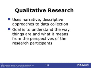 1-5
Mills
Action Research: A Guide for the Teacher Researcher, 5e
© 2014 Pearson Education, Inc. All rights reserved.
Qualitative Research
 Uses narrative, descriptive
approaches to data collection
 Goal is to understand the way
things are and what it means
from the perspectives of the
research participants
 