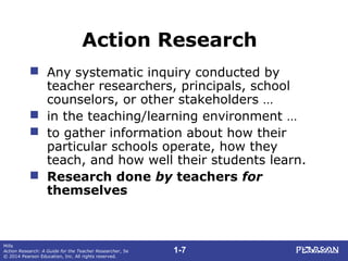 1-7
Mills
Action Research: A Guide for the Teacher Researcher, 5e
© 2014 Pearson Education, Inc. All rights reserved.
Action Research
 Any systematic inquiry conducted by
teacher researchers, principals, school
counselors, or other stakeholders …
 in the teaching/learning environment …
 to gather information about how their
particular schools operate, how they
teach, and how well their students learn.
 Research done by teachers for
themselves
 