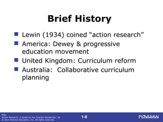 1-8
Mills
Action Research: A Guide for the Teacher Researcher, 5e
© 2014 Pearson Education, Inc. All rights reserved.
Brief History
 Lewin (1934) coined “action research”
 America: Dewey & progressive
education movement
 United Kingdom: Curriculum reform
 Australia: Collaborative curriculum
planning
 