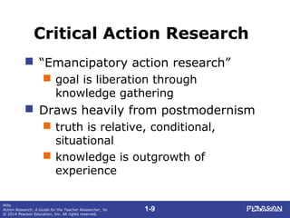 1-9
Mills
Action Research: A Guide for the Teacher Researcher, 5e
© 2014 Pearson Education, Inc. All rights reserved.
Critical Action Research
 “Emancipatory action research”
 goal is liberation through
knowledge gathering
 Draws heavily from postmodernism
 truth is relative, conditional,
situational
 knowledge is outgrowth of
experience
 