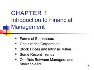 1-1
CHAPTER 1
Introduction to Financial
Management
 Forms of Businesses
 Goals of the Corporation
 Stock Prices and Intrinsic Value
 Some Recent Trends
 Conflicts Between Managers and
Shareholders
 