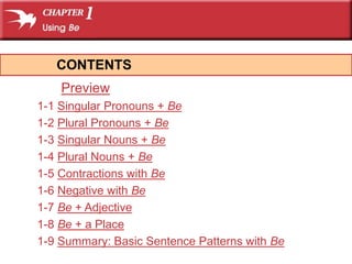 CONTENTS 
Preview 
1-1 Singular Pronouns + Be 
1-2 Plural Pronouns + Be 
1-3 Singular Nouns + Be 
1-4 Plural Nouns + Be 
1-5 Contractions with Be 
1-6 Negative with Be 
1-7 Be + Adjective 
1-8 Be + a Place 
1-9 Summary: Basic Sentence Patterns with Be 
 