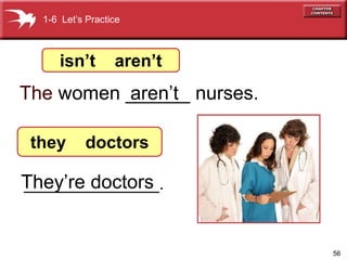 56 
1-6 Let’s Practice 
isn’t aren’t 
The women ______ nurses. 
aren’t 
they doctors 
They’re doctors 
______________. 
 