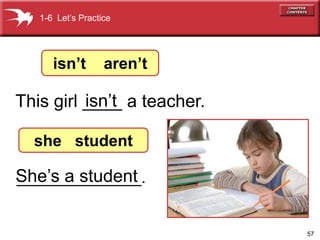 57 
1-6 Let’s Practice 
isn’t aren’t 
isn’t 
This girl ____ a teacher. 
she student 
She’s a student 
______________. 
 