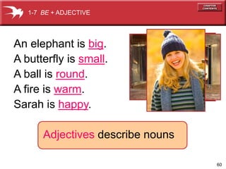 60 
1-7 BE + ADJECTIVE 
An elephant is big. 
A butterfly is small. 
A ball is round. 
A fire is warm. 
Sarah is happy. 
Adjectives describe nouns 
 