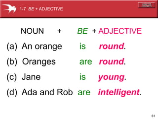 61 
1-7 BE + ADJECTIVE 
NOUN + BE + ADJECTIVE 
(a) An orange is round. 
(b) Oranges are round. 
(c) Jane is young. 
(d) Ada and Rob are intelligent. 
 