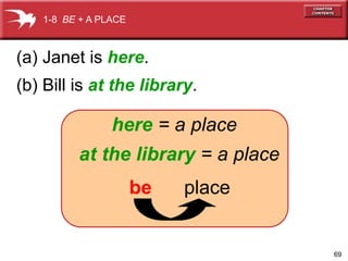 69 
(a) Janet is here. 
(b) Bill is at the library. 
here = a place 
at the library = a place 
be place 
1-8 BE + A PLACE 
 