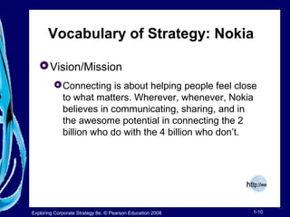 Vocabulary of Strategy: Nokia 
Vision/Mission 
Connecting is about helping people feel close 
to what matters. Wherever, whenever, Nokia 
believes in communicating, sharing, and in 
the awesome potential in connecting the 2 
billion who do with the 4 billion who don’t. 
Exploring Corporate Strategy 8e, © Pearson Education 2008 1-10 
 