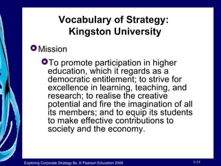 Vocabulary of Strategy: 
Kingston University 
Mission 
To promote participation in higher 
education, which it regards as a 
democratic entitlement; to strive for 
excellence in learning, teaching, and 
research; to realise the creative 
potential and fire the imagination of all 
its members; and to equip its students 
to make effective contributions to 
society and the economy. 
Exploring Corporate Strategy 8e, © Pearson Education 2008 1-11 
 