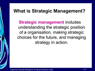 What is Strategic Management? 
Strategic management includes 
understanding the strategic position 
of a organisation, making strategic 
choices for the future, and managing 
strategy in action. 
Exploring Corporate Strategy 8e, © Pearson Education 2008 1-12 
 