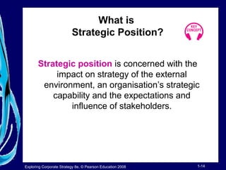 What is 
Strategic Position? 
Strategic position is concerned with the 
impact on strategy of the external 
environment, an organisation’s strategic 
capability and the expectations and 
influence of stakeholders. 
Exploring Corporate Strategy 8e, © Pearson Education 2008 1-14 
 