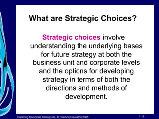 What are Strategic Choices? 
Strategic choices involve 
understanding the underlying bases 
for future strategy at both the 
business unit and corporate levels 
and the options for developing 
strategy in terms of both the 
directions and methods of 
development. 
Exploring Corporate Strategy 8e, © Pearson Education 2008 1-16 
 