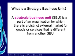 What is a Strategic Business Unit? 
A strategic business unit (SBU) is a 
part of an organisation for which 
there is a distinct external market for 
goods or services that is different 
from another SBU. 
Exploring Corporate Strategy 8e, © Pearson Education 2008 1-8 
 