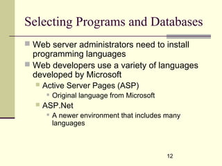 12
Selecting Programs and Databases
 Web server administrators need to install
programming languages
 Web developers use a variety of languages
developed by Microsoft
 Active Server Pages (ASP)
 Original language from Microsoft
 ASP.Net
 A newer environment that includes many
languages
 