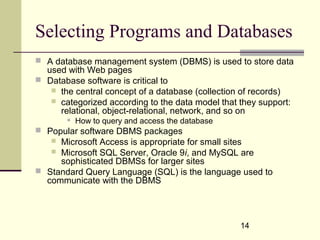14
Selecting Programs and Databases
 A database management system (DBMS) is used to store data
used with Web pages
 Database software is critical to
 the central concept of a database (collection of records)
 categorized according to the data model that they support:
relational, object-relational, network, and so on
 How to query and access the database
 Popular software DBMS packages
 Microsoft Access is appropriate for small sites
 Microsoft SQL Server, Oracle 9i, and MySQL are
sophisticated DBMSs for larger sites
 Standard Query Language (SQL) is the language used to
communicate with the DBMS
 