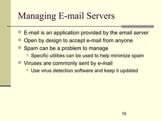 15
Managing E-mail Servers
 E-mail is an application provided by the email server
 Open by design to accept e-mail from anyone
 Spam can be a problem to manage
 Specific utilities can be used to help minimize spam
 Viruses are commonly sent by e-mail
 Use virus detection software and keep it updated
 