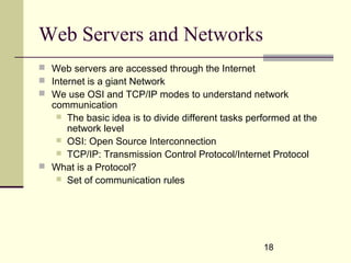 18
Web Servers and Networks
 Web servers are accessed through the Internet
 Internet is a giant Network
 We use OSI and TCP/IP modes to understand network
communication
 The basic idea is to divide different tasks performed at the
network level
 OSI: Open Source Interconnection
 TCP/IP: Transmission Control Protocol/Internet Protocol
 What is a Protocol?
 Set of communication rules
 