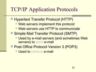 21
TCP/IP Application Protocols
 Hypertext Transfer Protocol (HTTP)
 Web servers implement this protocol
 Web servers use HTTP to communicate
 Simple Mail Transfer Protocol (SMTP)
 Used by e-mail servers (and sometimes Web
servers) to send e-mail
 Post Office Protocol Version 3 (POP3)
 Used to retrieve e-mail
 