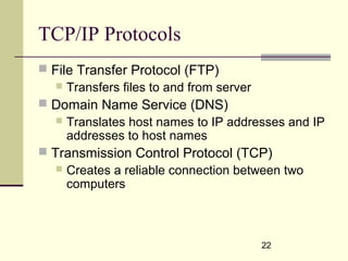 22
TCP/IP Protocols
 File Transfer Protocol (FTP)
 Transfers files to and from server
 Domain Name Service (DNS)
 Translates host names to IP addresses and IP
addresses to host names
 Transmission Control Protocol (TCP)
 Creates a reliable connection between two
computers
 