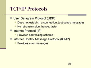 23
TCP/IP Protocols
 User Datagram Protocol (UDP)
 Does not establish a connection, just sends messages
 No retransmission, hence, faster
 Internet Protocol (IP)
 Provides addressing scheme
 Internet Control Message Protocol (ICMP)
 Provides error messages
 