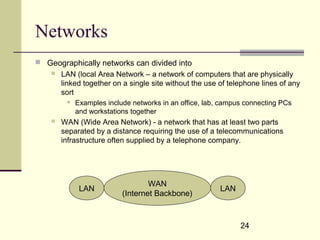 24
Networks
 Geographically networks can divided into
 LAN (local Area Network – a network of computers that are physically
linked together on a single site without the use of telephone lines of any
sort
 Examples include networks in an office, lab, campus connecting PCs
and workstations together
 WAN (Wide Area Network) - a network that has at least two parts
separated by a distance requiring the use of a telecommunications
infrastructure often supplied by a telephone company.
WAN
(Internet Backbone)
LAN LAN
 