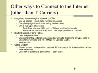 31
Other ways to Connect to the Internet
(other than T-Carriers)
 Integrated services digital network (ISDN)
 Dial-up access – must dial a number for access
 Completely digital service (including the last mile)
 Offers two types of services
 Basic Rate Interface (BRI) up to 128 Kbps; provides 3 channels
 Primary Rate Interface (PRI) up to 1.544 Mbps; provides 24 channels
 Digital Subscriber Line (DSL)
 Uses telephone lines
 Often different speeds for uploads and downloads depending on type, up to 6.1
Mbps for downloads and 1.544 Mbps for uploads (ADSL)
 Very popular
 Cable Modem
 Shared access cable provided by cable TV company – dedicated cables can be
more expensive
 Does not use standard phone lines – coax cable
 