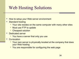 34
Web Hosting Solutions
 How to setup your Web server environment
 Standard hosting
 Your site resides on the same computer with many other sites
 Must use FTP to update
 Cheapest solution
 Dedicated server
 You have a server that only you use
 Co-location
 Your own server is physically located at the company that does
your Web hosting
 You are responsible for configuring the web page
 