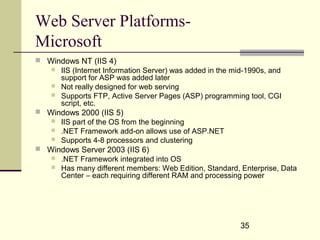 35
Web Server Platforms-
Microsoft
 Windows NT (IIS 4)
 IIS (Internet Information Server) was added in the mid-1990s, and
support for ASP was added later
 Not really designed for web serving
 Supports FTP, Active Server Pages (ASP) programming tool, CGI
script, etc.
 Windows 2000 (IIS 5)
 IIS part of the OS from the beginning
 .NET Framework add-on allows use of ASP.NET
 Supports 4-8 processors and clustering
 Windows Server 2003 (IIS 6)
 .NET Framework integrated into OS
 Has many different members: Web Edition, Standard, Enterprise, Data
Center – each requiring different RAM and processing power
 