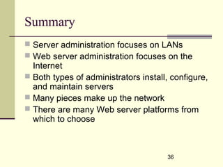36
Summary
 Server administration focuses on LANs
 Web server administration focuses on the
Internet
 Both types of administrators install, configure,
and maintain servers
 Many pieces make up the network
 There are many Web server platforms from
which to choose
 