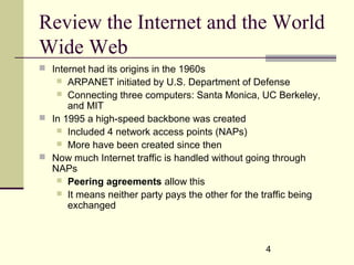 4
Review the Internet and the World
Wide Web
 Internet had its origins in the 1960s
 ARPANET initiated by U.S. Department of Defense
 Connecting three computers: Santa Monica, UC Berkeley,
and MIT
 In 1995 a high-speed backbone was created
 Included 4 network access points (NAPs)
 More have been created since then
 Now much Internet traffic is handled without going through
NAPs
 Peering agreements allow this
 It means neither party pays the other for the traffic being
exchanged
 