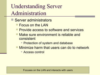 6
Understanding Server
Administration
 Server administrators
 Focus on the LAN
 Provide access to software and services
 Make sure environment is reliable and
consistent
 Protection of system and database
 Minimize harm that users can do to network
 Access control
Focuses on the LAN and interacts with users
 
