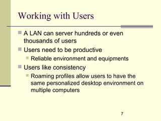 7
Working with Users
 A LAN can server hundreds or even
thousands of users
 Users need to be productive
 Reliable environment and equipments
 Users like consistency
 Roaming profiles allow users to have the
same personalized desktop environment on
multiple computers
 
