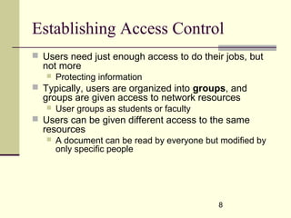 8
Establishing Access Control
 Users need just enough access to do their jobs, but
not more
 Protecting information
 Typically, users are organized into groups, and
groups are given access to network resources
 User groups as students or faculty
 Users can be given different access to the same
resources
 A document can be read by everyone but modified by
only specific people
 