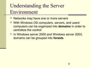 9
Understanding the Server
Environment
 Networks may have one or more servers
 With Windows OS computers, servers, and users’
computers can be organized into domains in order to
centralize the control
 In Windows server 2000 and Windows server 2003,
domains can be grouped into forests
 