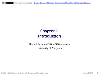 1	
  Dana	
  Nau	
  and	
  Vikas	
  Shivashankar:	
  Lecture	
  slides	
  for	
  Automated	
  Planning	
  and	
  Ac0ng	
   Updated	
  1/23/15	
  
This	
  work	
  is	
  licensed	
  under	
  a	
  CreaBve	
  Commons	
  AEribuBon-­‐NonCommercial-­‐ShareAlike	
  4.0	
  InternaBonal	
  License.	
  
Chapter	
  1	
  	
  
Introduc0on	
  
Dana S. Nau and Vikas Shivashankar
University of Maryland
 