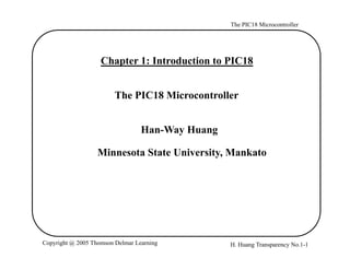 The PIC18 Microcontroller
Chapter 1: Introduction to PIC18
The PIC18 Microcontroller
Han-Way Huang
Minnesota State University MankatoMinnesota State University, Mankato
H. Huang Transparency No.1-1Copyright @ 2005 Thomson Delmar Learning
 
