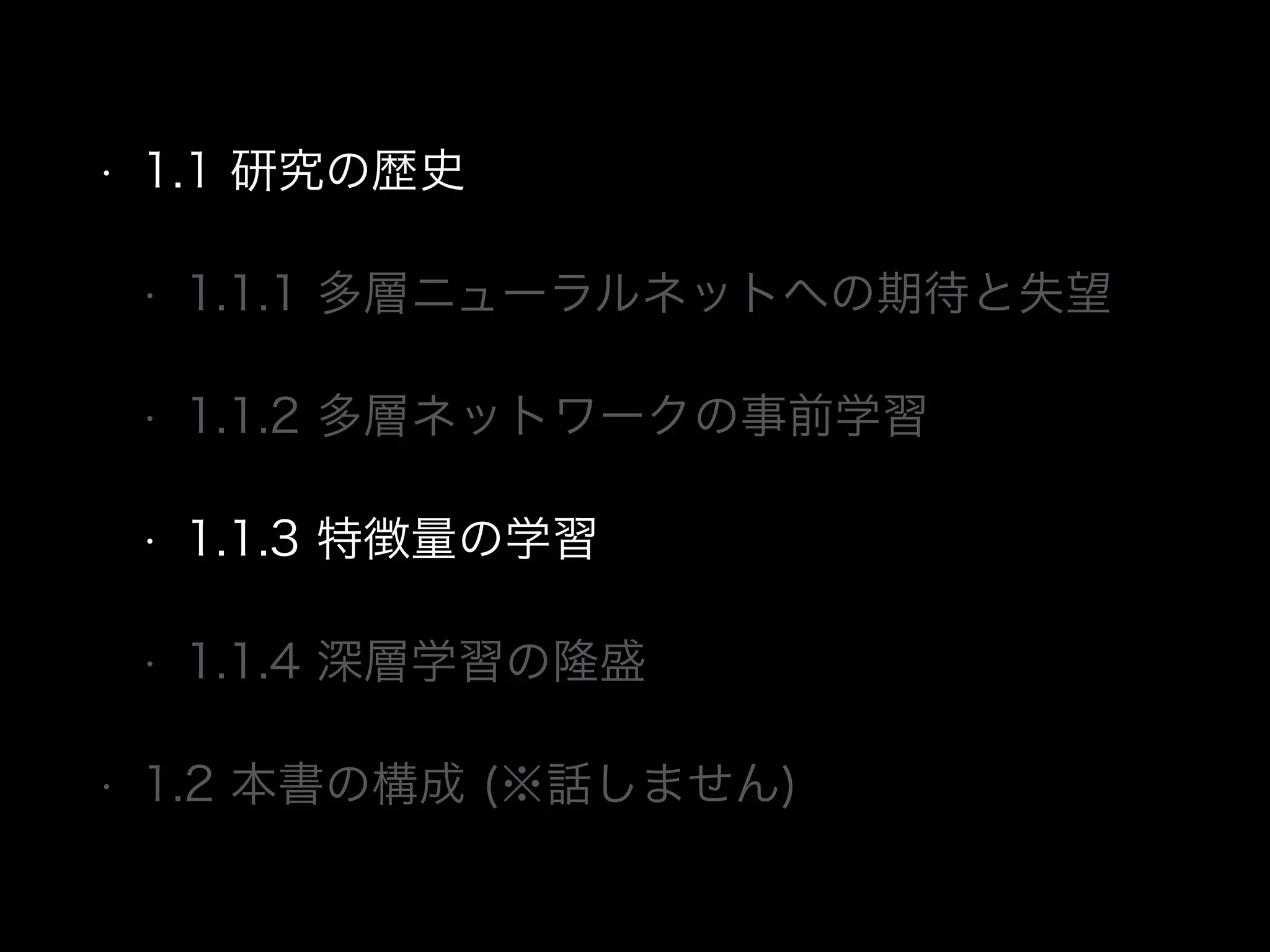 • 1.1 研究の歴史
• 1.1.1 多層ニューラルネットへの期待と失望
• 1.1.2 多層ネットワークの事前学習
• 1.1.3 特徴量の学習
• 1.1.4 深層学習の隆盛
• 1.2 本書の構成 (※話しません)
 