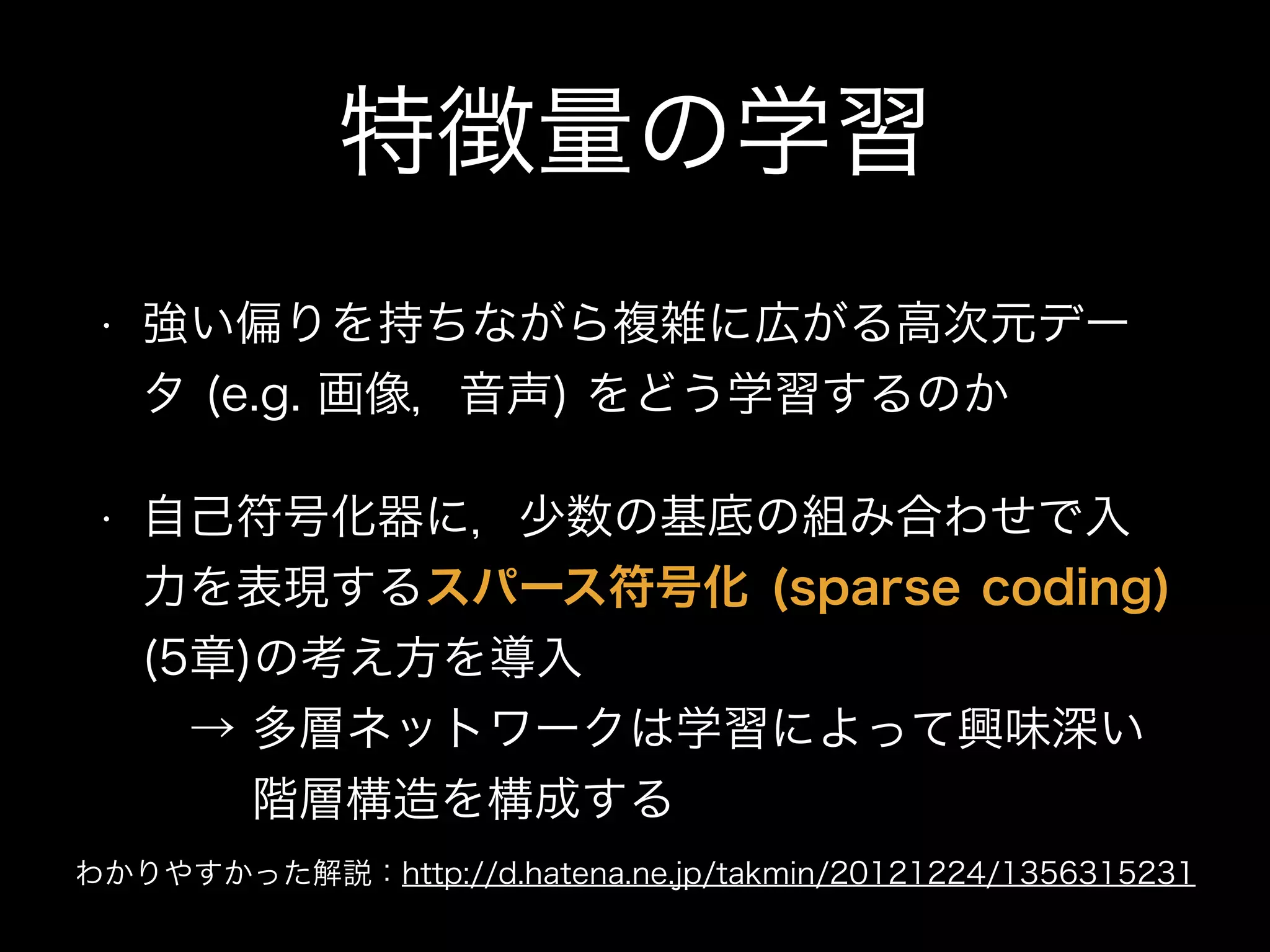 特徴量の学習
• 強い偏りを持ちながら複雑に広がる高次元デー
タ (e.g. 画像，音声) をどう学習するのか
• 自己符号化器に，少数の基底の組み合わせで入
力を表現するスパース符号化 (sparse coding)
(5章)の考え方を導入 
 → 多層ネットワークは学習によって興味深い 
   階層構造を構成する
わかりやすかった解説：http://d.hatena.ne.jp/takmin/20121224/1356315231
 