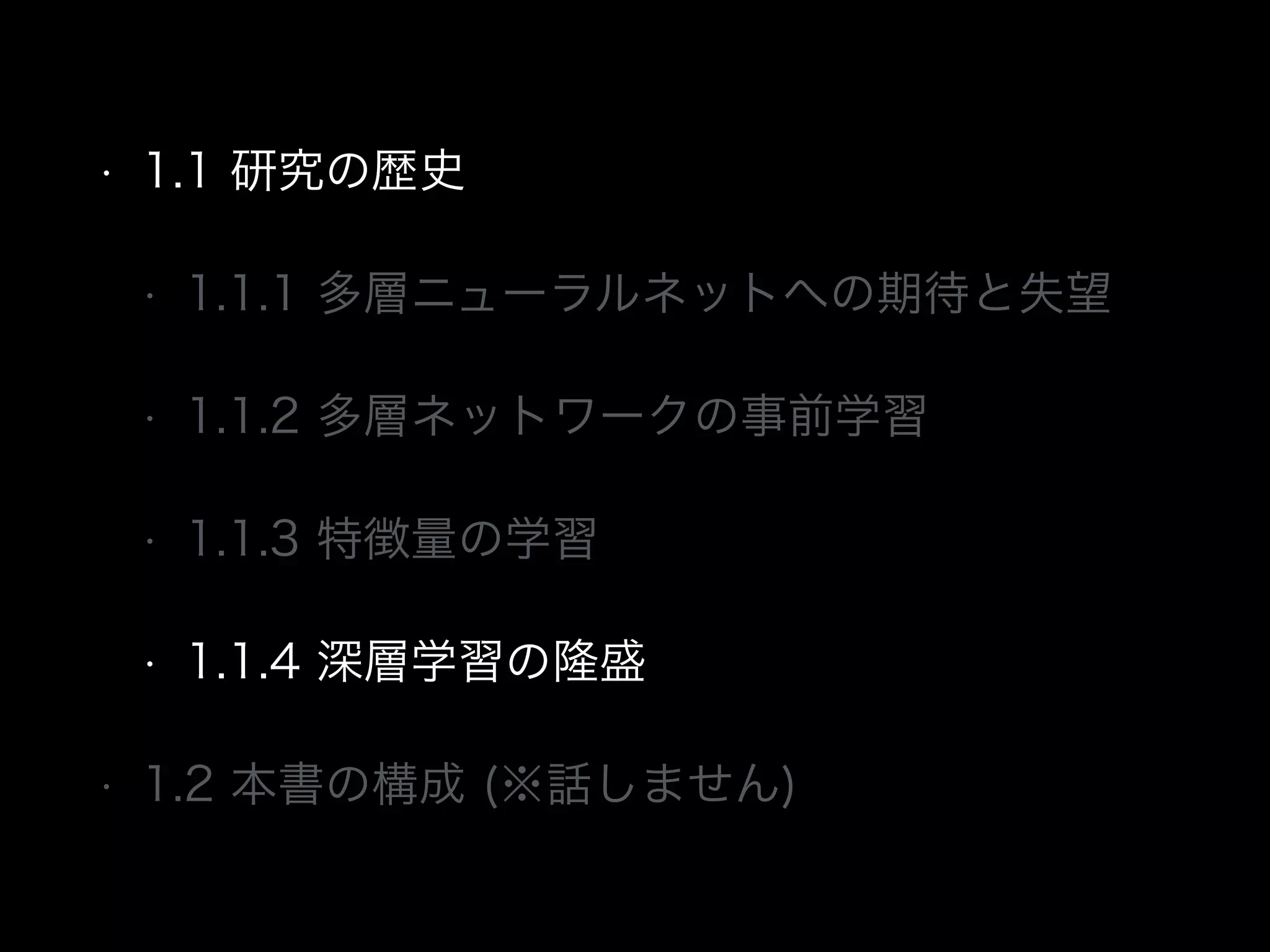• 1.1 研究の歴史
• 1.1.1 多層ニューラルネットへの期待と失望
• 1.1.2 多層ネットワークの事前学習
• 1.1.3 特徴量の学習
• 1.1.4 深層学習の隆盛
• 1.2 本書の構成 (※話しません)
 