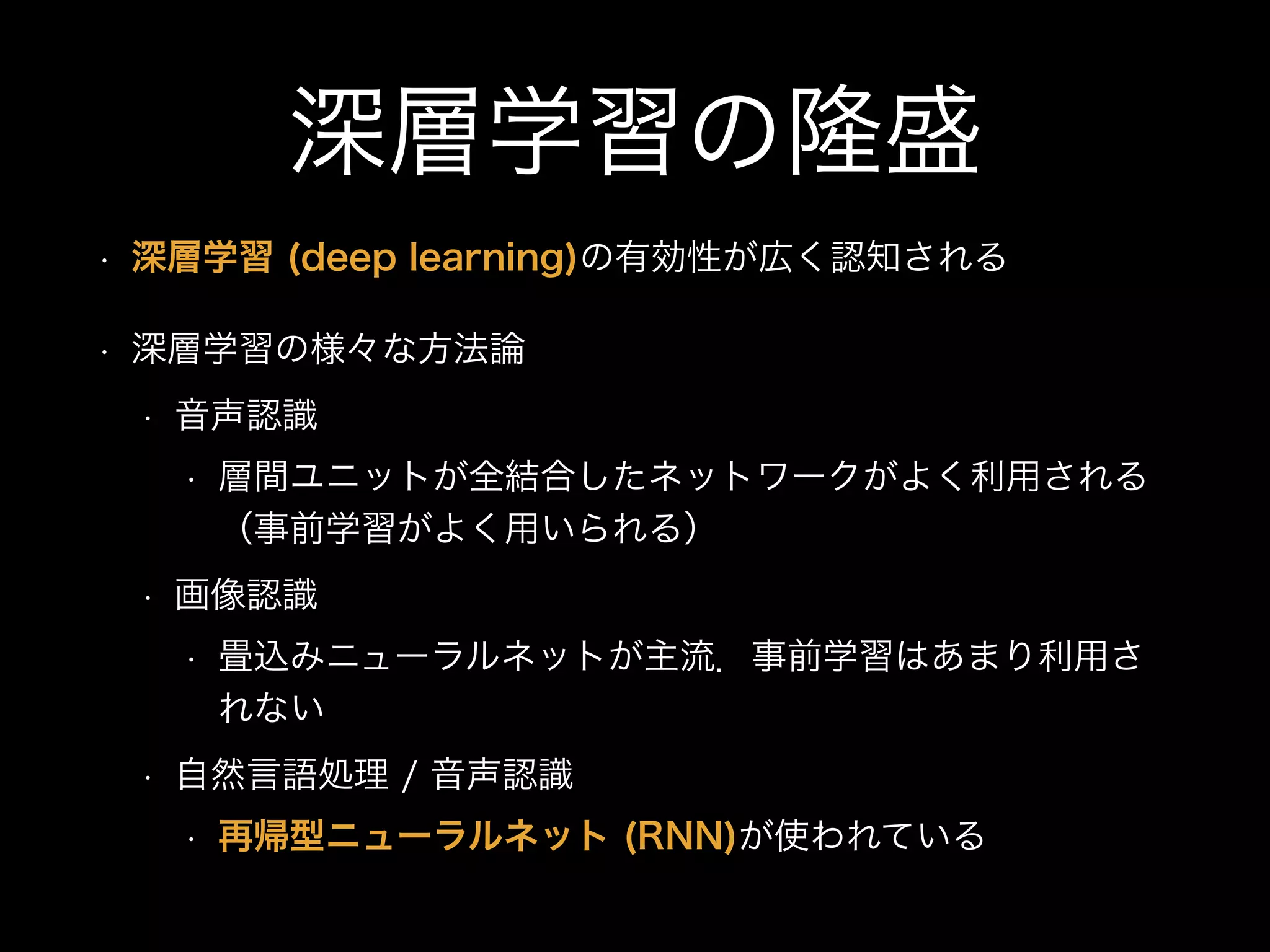 深層学習の隆盛
• 深層学習 (deep learning)の有効性が広く認知される
• 深層学習の様々な方法論
• 音声認識
• 層間ユニットが全結合したネットワークがよく利用される
（事前学習がよく用いられる）
• 画像認識
• 畳込みニューラルネットが主流．事前学習はあまり利用さ
れない
• 自然言語処理 / 音声認識
• 再帰型ニューラルネット (RNN)が使われている
 