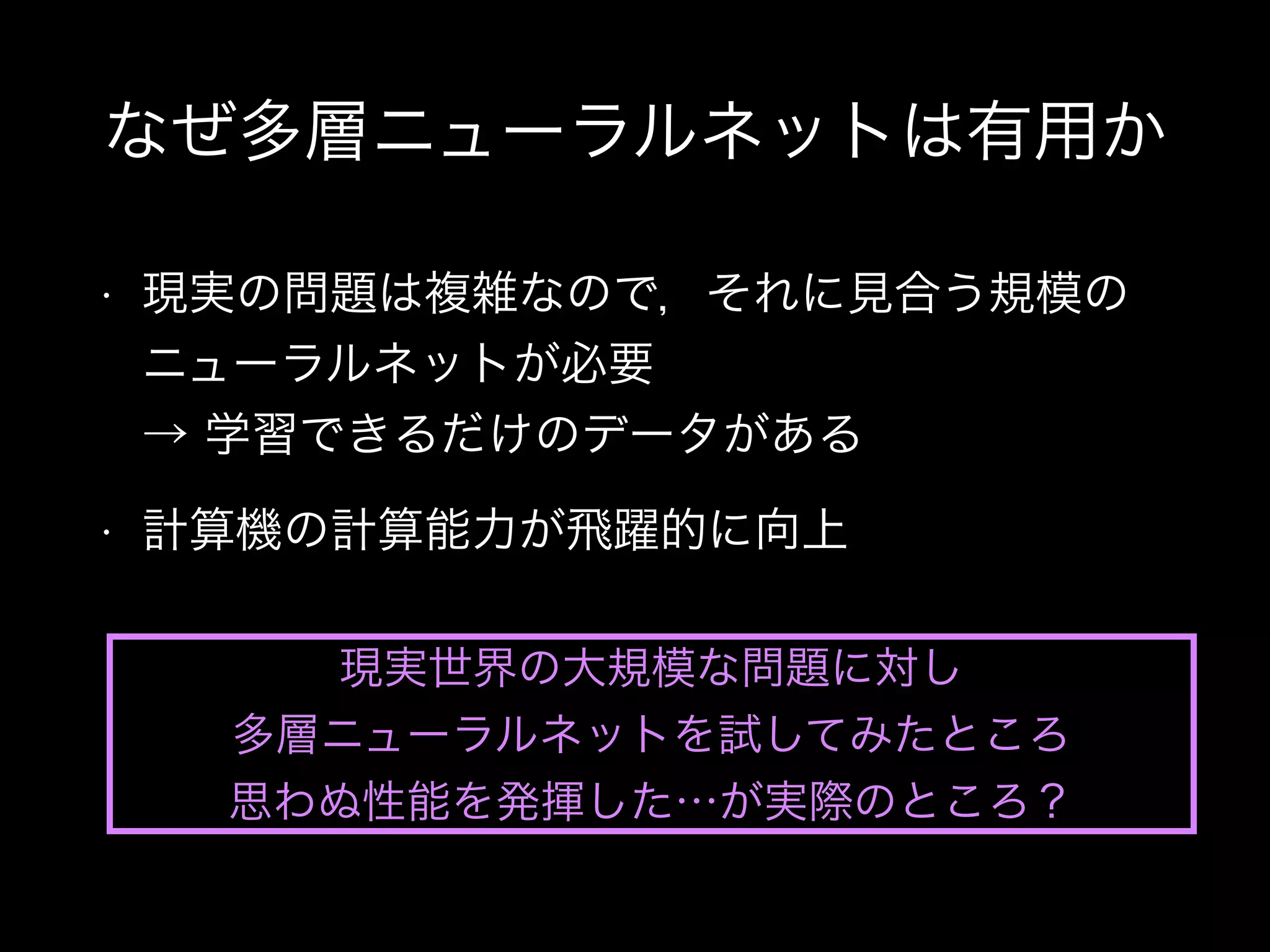 なぜ多層ニューラルネットは有用か
• 現実の問題は複雑なので，それに見合う規模の
ニューラルネットが必要 
→ 学習できるだけのデータがある
• 計算機の計算能力が飛躍的に向上
現実世界の大規模な問題に対し
多層ニューラルネットを試してみたところ
思わぬ性能を発揮した…が実際のところ？
 
