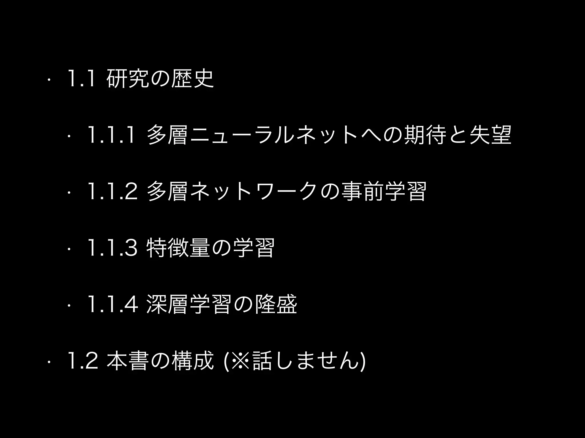 • 1.1 研究の歴史
• 1.1.1 多層ニューラルネットへの期待と失望
• 1.1.2 多層ネットワークの事前学習
• 1.1.3 特徴量の学習
• 1.1.4 深層学習の隆盛
• 1.2 本書の構成 (※話しません)
 