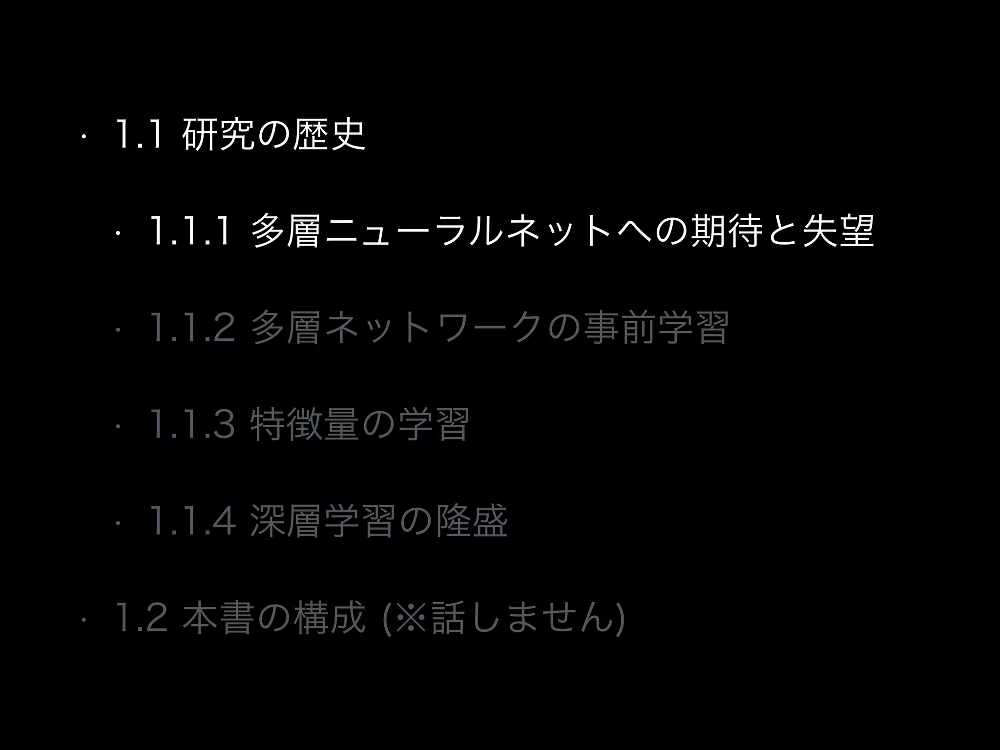 • 1.1 研究の歴史
• 1.1.1 多層ニューラルネットへの期待と失望
• 1.1.2 多層ネットワークの事前学習
• 1.1.3 特徴量の学習
• 1.1.4 深層学習の隆盛
• 1.2 本書の構成 (※話しません)
 