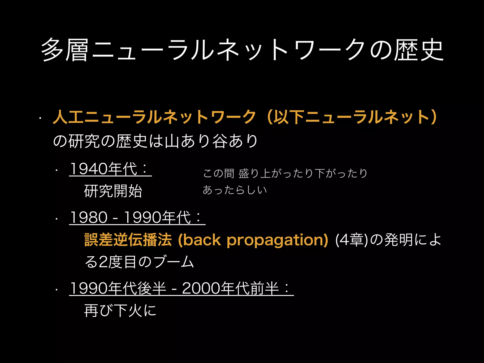 多層ニューラルネットワークの歴史
• 人工ニューラルネットワーク（以下ニューラルネット）
の研究の歴史は山あり谷あり
• 1940年代： 
 研究開始
• 1980 - 1990年代： 
 誤差逆伝播法 (back propagation) (4章)の発明によ 
 る2度目のブーム
• 1990年代後半 - 2000年代前半： 
 再び下火に
この間 盛り上がったり下がったり
あったらしい
 
