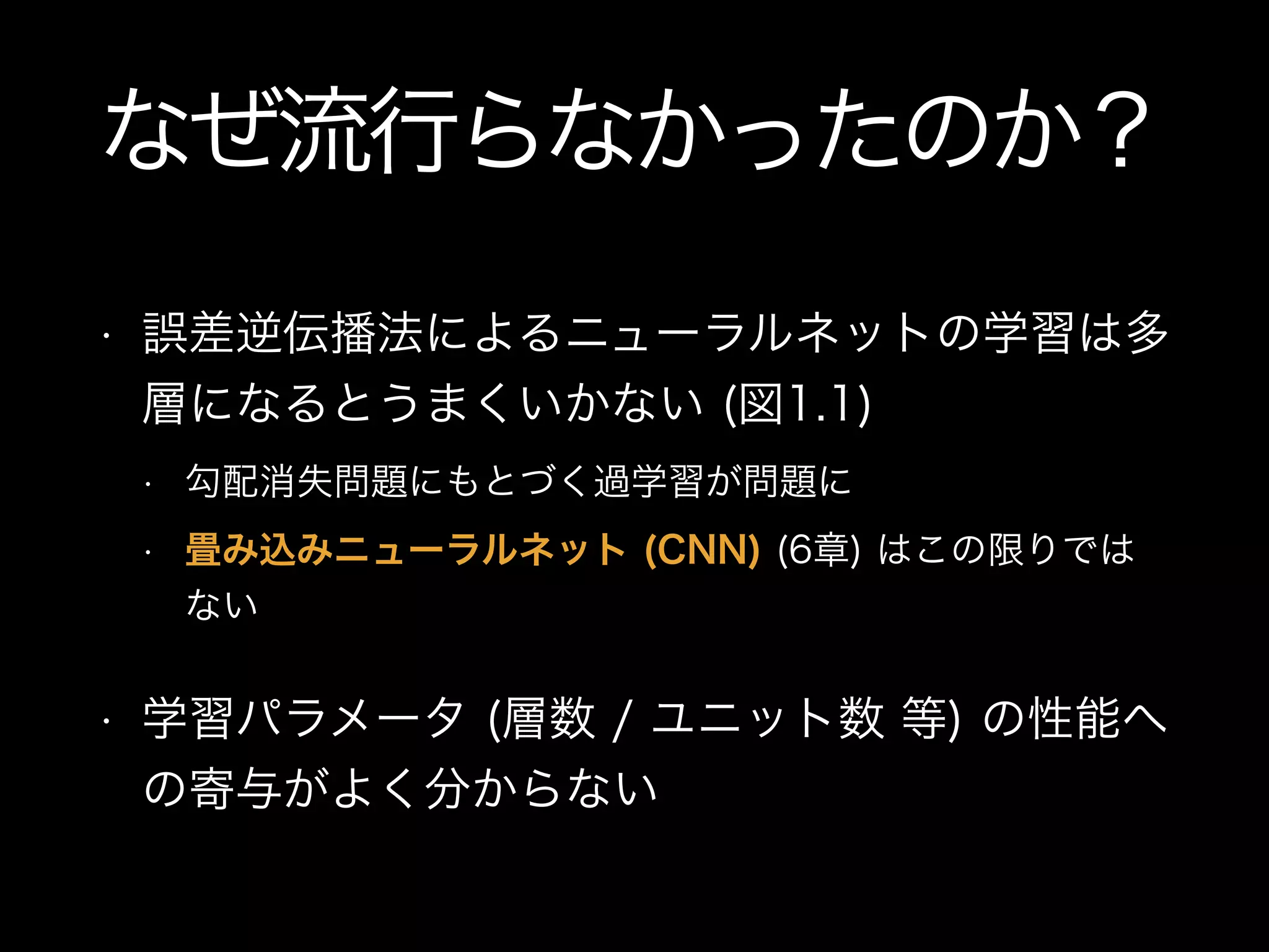 なぜ流行らなかったのか？
• 誤差逆伝播法によるニューラルネットの学習は多
層になるとうまくいかない (図1.1)
• 勾配消失問題にもとづく過学習が問題に
• 畳み込みニューラルネット (CNN) (6章) はこの限りでは
ない
• 学習パラメータ (層数 / ユニット数 等) の性能へ
の寄与がよく分からない
 