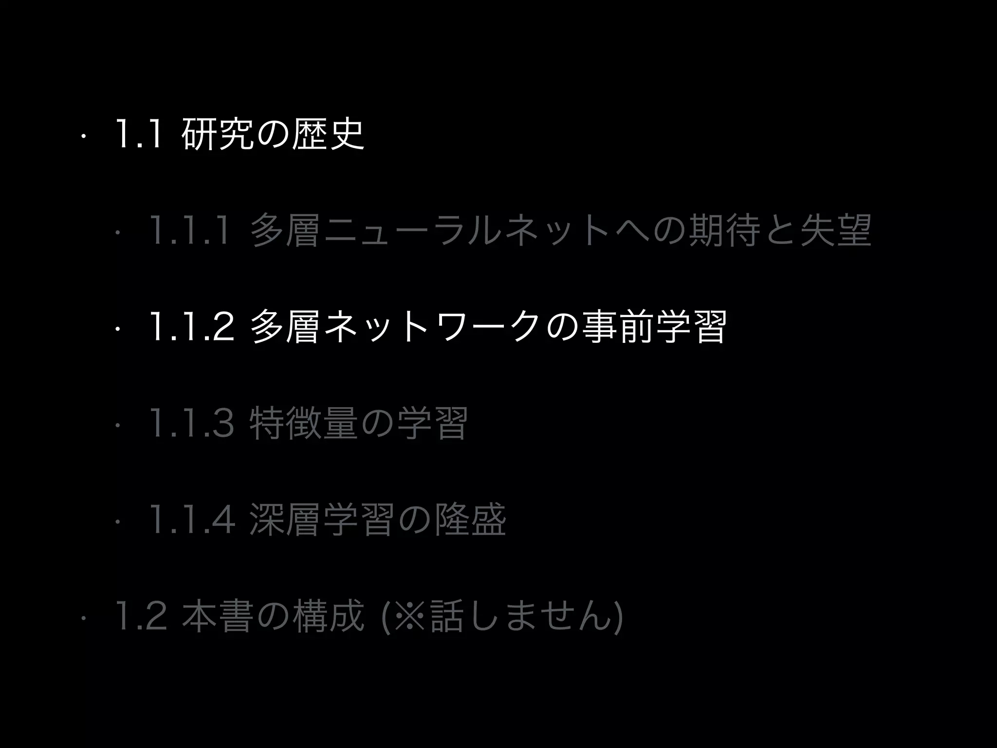 • 1.1 研究の歴史
• 1.1.1 多層ニューラルネットへの期待と失望
• 1.1.2 多層ネットワークの事前学習
• 1.1.3 特徴量の学習
• 1.1.4 深層学習の隆盛
• 1.2 本書の構成 (※話しません)
 