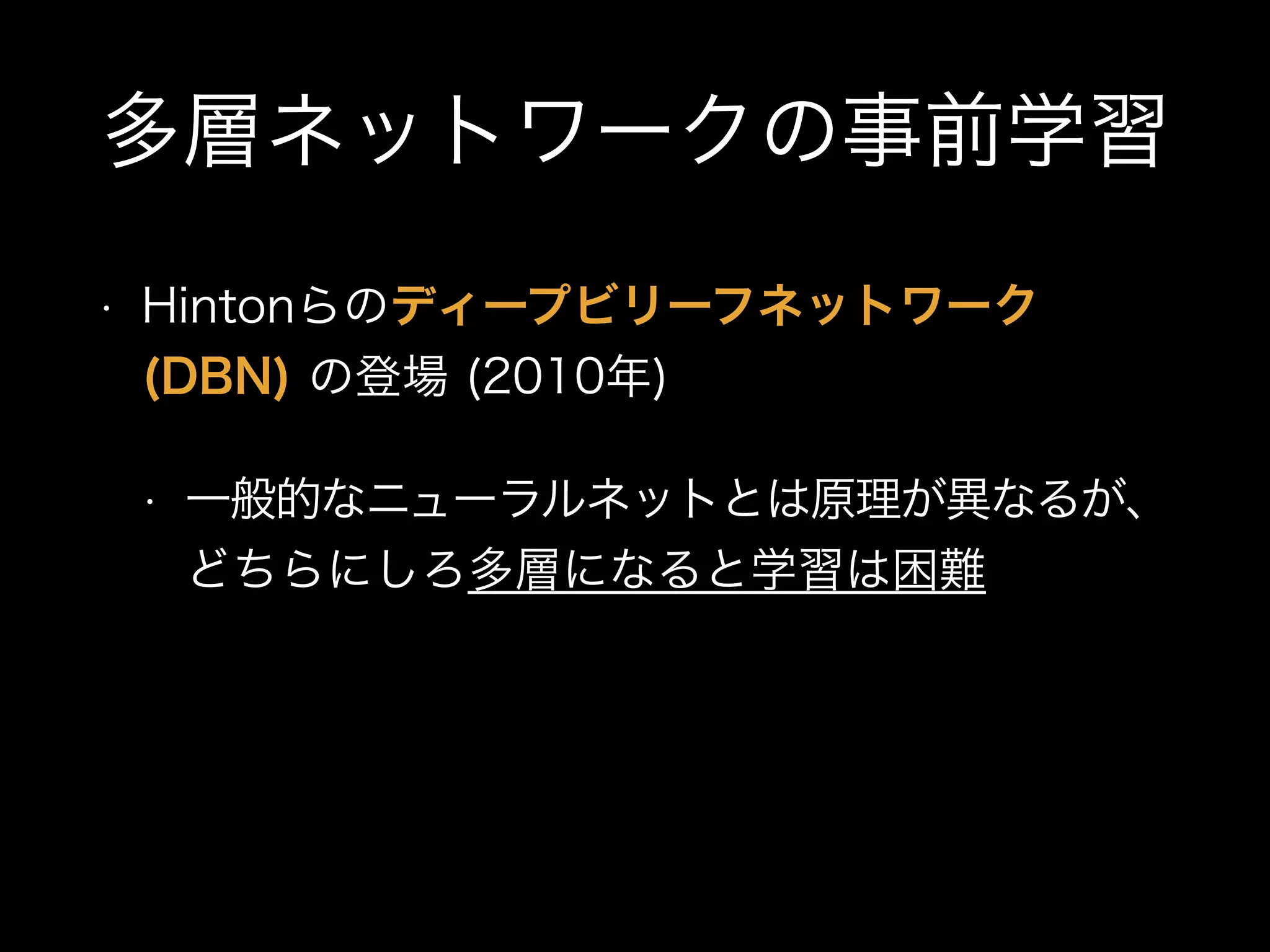 多層ネットワークの事前学習
• Hintonらのディープビリーフネットワーク
(DBN) の登場 (2010年)
• 一般的なニューラルネットとは原理が異なるが、
どちらにしろ多層になると学習は困難
 
